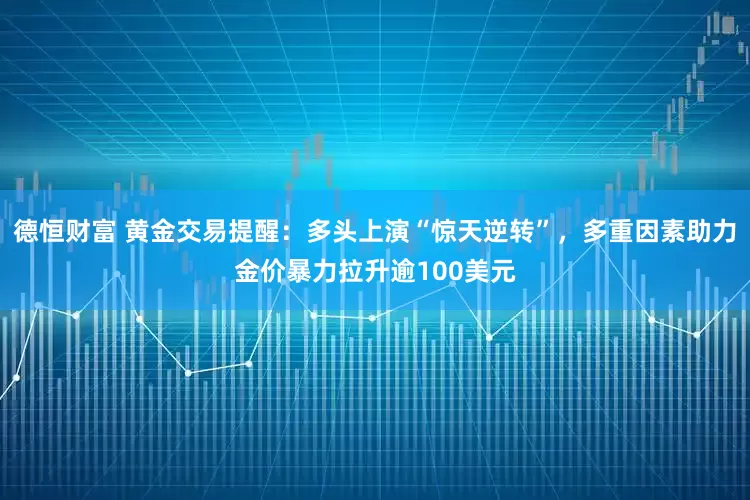德恒财富 黄金交易提醒：多头上演“惊天逆转”，多重因素助力金价暴力拉升逾100美元