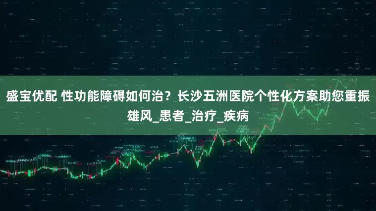 盛宝优配 性功能障碍如何治？长沙五洲医院个性化方案助您重振雄风_患者_治疗_疾病