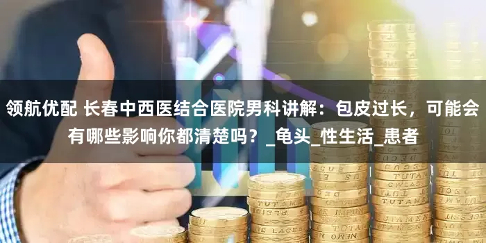 领航优配 长春中西医结合医院男科讲解：包皮过长，可能会有哪些影响你都清楚吗？_龟头_性生活_患者