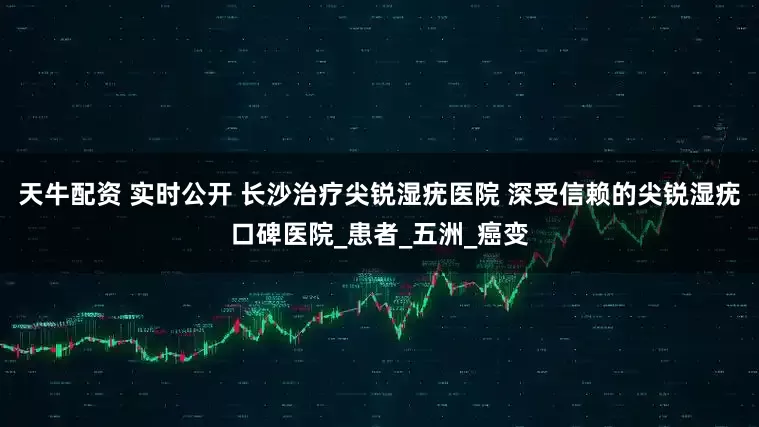 天牛配资 实时公开 长沙治疗尖锐湿疣医院 深受信赖的尖锐湿疣口碑医院_患者_五洲_癌变