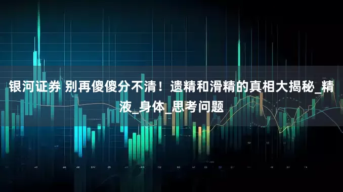 银河证券 别再傻傻分不清！遗精和滑精的真相大揭秘_精液_身体_思考问题