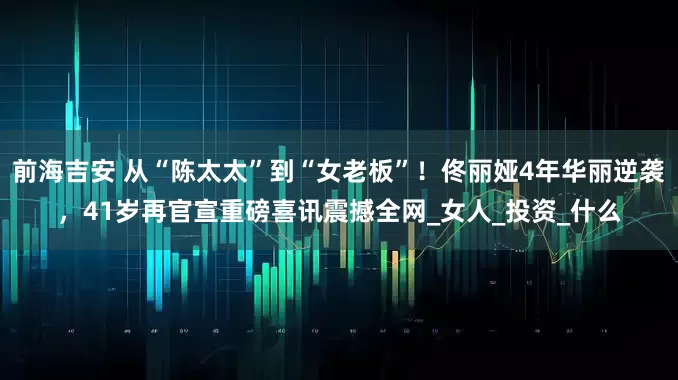 前海吉安 从“陈太太”到“女老板”！佟丽娅4年华丽逆袭，41岁再官宣重磅喜讯震撼全网_女人_投资_什么