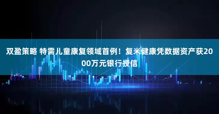双盈策略 特需儿童康复领域首例！复米健康凭数据资产获2000万元银行授信