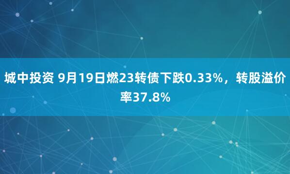 城中投资 9月19日燃23转债下跌0.33%，转股溢价率37.8%