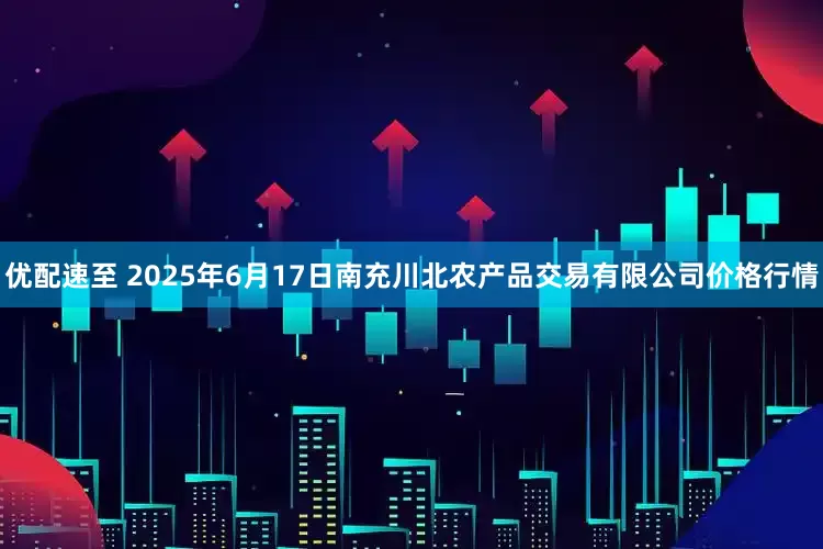 优配速至 2025年6月17日南充川北农产品交易有限公司价格行情