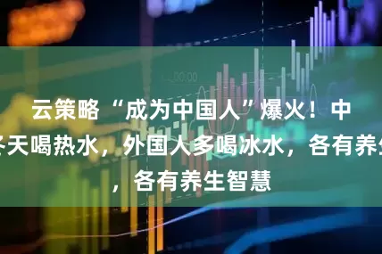 云策略 “成为中国人”爆火！中国人冬天喝热水，外国人多喝冰水，各有养生智慧