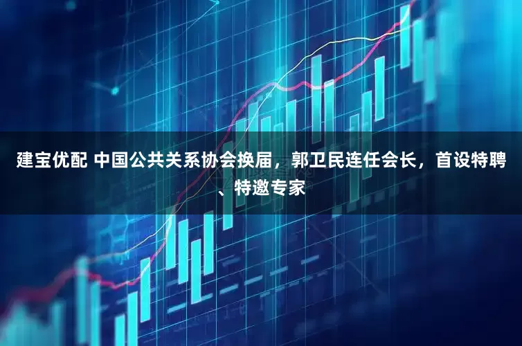 建宝优配 中国公共关系协会换届，郭卫民连任会长，首设特聘、特邀专家